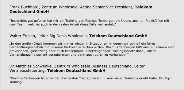 Frank Buchholz , Zentrum Wholesale, Acting Senior Vice President, Telekom Deutschland GmbH  "Besonders gut gefallen hat mir am Training von Rasmus Tenbergen die Übung auch an Praxisfällen mit dem Team, welches auch in der realen Arbeit diese Fälle verhandelt."   Walter Fresen, Leiter Big Deals Wholesale, Telekom Deutschland GmbH  „In den großen Deals kommen wir immer wieder in Situationen, in denen wir schnell ein faires Verhandlungsergebnis mit unseren Partnern erreichen wollen. Rasmus Tenbergen hilft uns mit seinem sehr praxisnahen, gleichzeitig aber auch konzeptionell überzeugenden Trainingsansatz dabei, solche Verhandlungen exzellent vorzubereiten und dann auch durch zu verhandeln.“   Dr. Matthias Schwenke, Zentrum Wholesale Business Deutschland, Leiter Vertriebssteuerung, Telekom Deutschland GmbH  "Rasmus Tenbergen ist einer der drei besten Trainer, die ich in sehr vielen Trainings erlebt habe. Ein Top Training!"