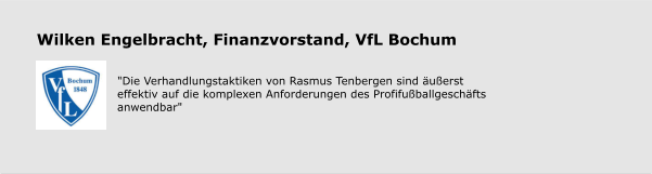 Wilken Engelbracht, Finanzvorstand, VfL Bochum    "Die Verhandlungstaktiken von Rasmus Tenbergen sind äußerst effektiv auf die komplexen Anforderungen des Profifußballgeschäfts anwendbar"